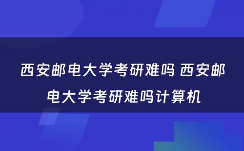 西安邮电大学考研难吗 西安邮电大学考研难吗计算机