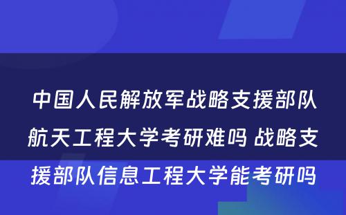 中国人民解放军战略支援部队航天工程大学考研难吗 战略支援部队信息工程大学能考研吗