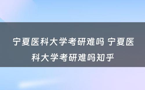 宁夏医科大学考研难吗 宁夏医科大学考研难吗知乎