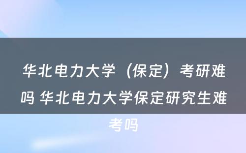 华北电力大学（保定）考研难吗 华北电力大学保定研究生难考吗