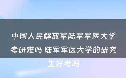 中国人民解放军陆军军医大学考研难吗 陆军军医大学的研究生好考吗