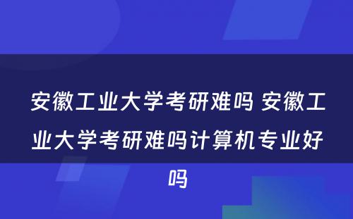 安徽工业大学考研难吗 安徽工业大学考研难吗计算机专业好吗