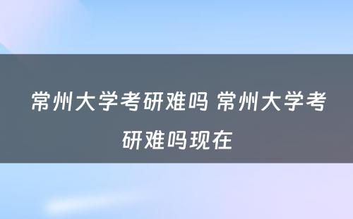 常州大学考研难吗 常州大学考研难吗现在