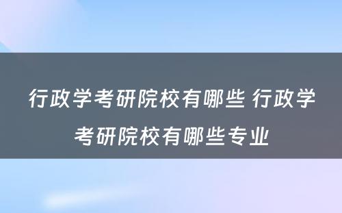 行政学考研院校有哪些 行政学考研院校有哪些专业