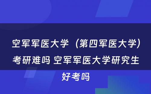 空军军医大学（第四军医大学）考研难吗 空军军医大学研究生好考吗