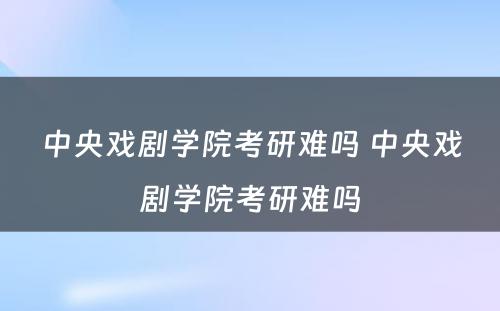 中央戏剧学院考研难吗 中央戏剧学院考研难吗