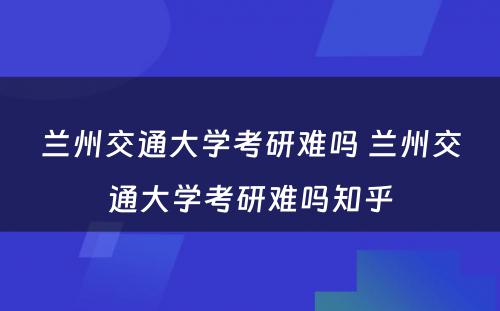 兰州交通大学考研难吗 兰州交通大学考研难吗知乎