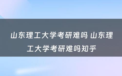 山东理工大学考研难吗 山东理工大学考研难吗知乎