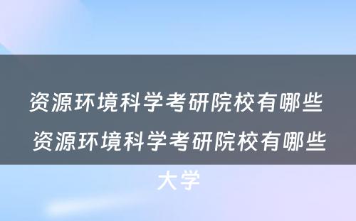 资源环境科学考研院校有哪些 资源环境科学考研院校有哪些大学