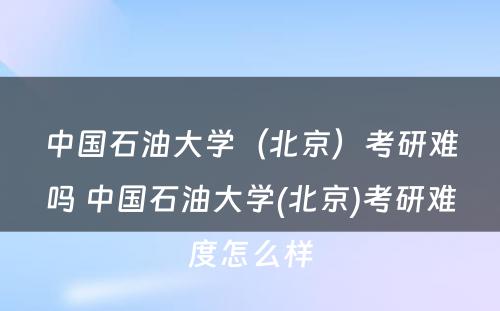 中国石油大学（北京）考研难吗 中国石油大学(北京)考研难度怎么样