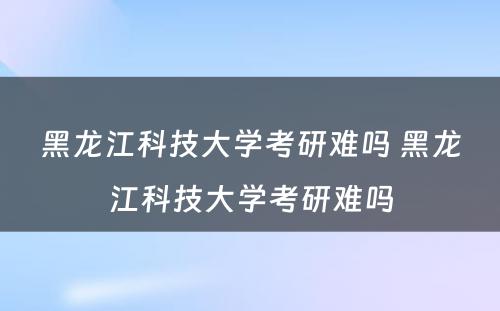 黑龙江科技大学考研难吗 黑龙江科技大学考研难吗