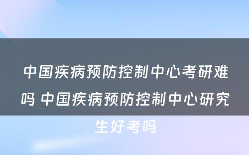 中国疾病预防控制中心考研难吗 中国疾病预防控制中心研究生好考吗