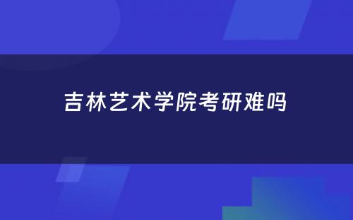 吉林艺术学院考研难吗 