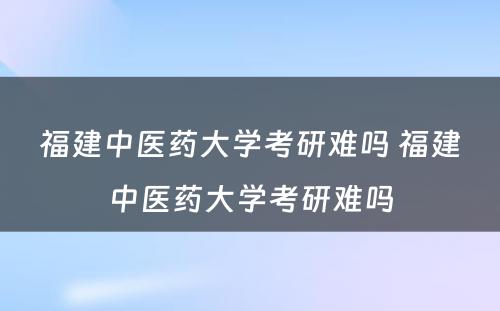 福建中医药大学考研难吗 福建中医药大学考研难吗