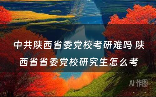 中共陕西省委党校考研难吗 陕西省省委党校研究生怎么考