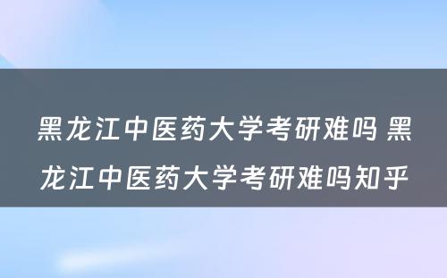 黑龙江中医药大学考研难吗 黑龙江中医药大学考研难吗知乎