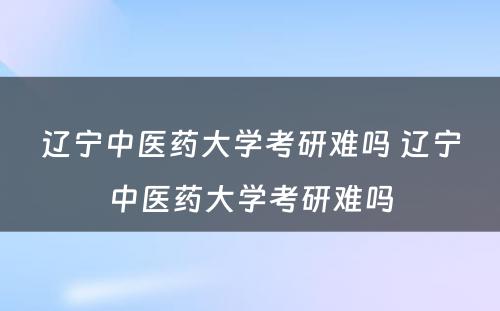 辽宁中医药大学考研难吗 辽宁中医药大学考研难吗