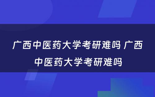 广西中医药大学考研难吗 广西中医药大学考研难吗