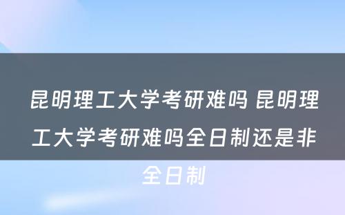 昆明理工大学考研难吗 昆明理工大学考研难吗全日制还是非全日制