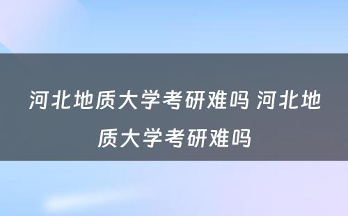 河北地质大学考研难吗 河北地质大学考研难吗