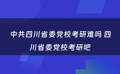 中共四川省委党校考研难吗 四川省委党校考研吧