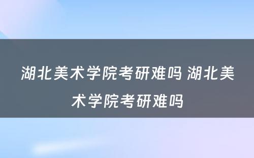 湖北美术学院考研难吗 湖北美术学院考研难吗