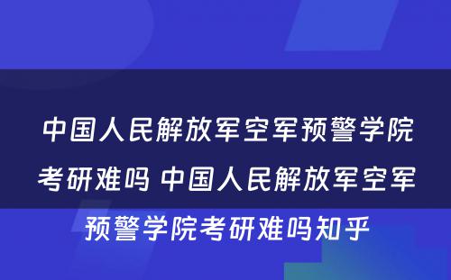 中国人民解放军空军预警学院考研难吗 中国人民解放军空军预警学院考研难吗知乎