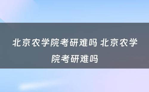 北京农学院考研难吗 北京农学院考研难吗