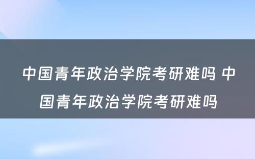 中国青年政治学院考研难吗 中国青年政治学院考研难吗