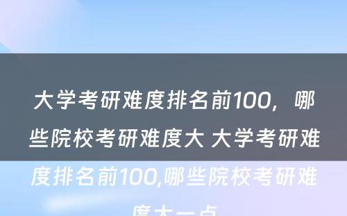 大学考研难度排名前100，哪些院校考研难度大 大学考研难度排名前100,哪些院校考研难度大一点