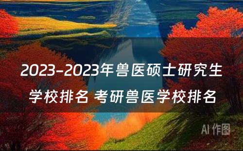 2023-2023年兽医硕士研究生学校排名 考研兽医学校排名