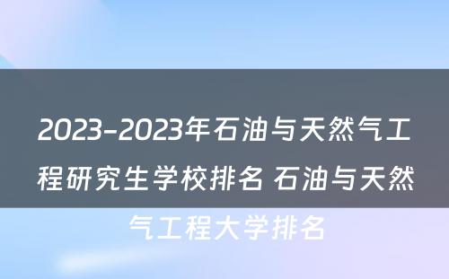 2023-2023年石油与天然气工程研究生学校排名 石油与天然气工程大学排名