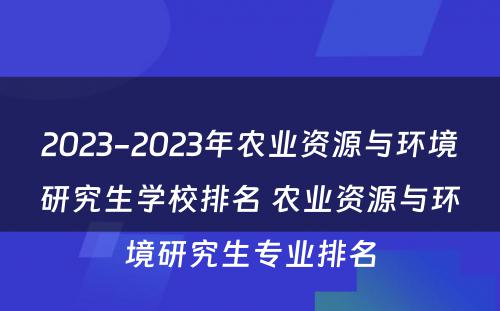 2023-2023年农业资源与环境研究生学校排名 农业资源与环境研究生专业排名