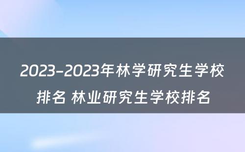 2023-2023年林学研究生学校排名 林业研究生学校排名