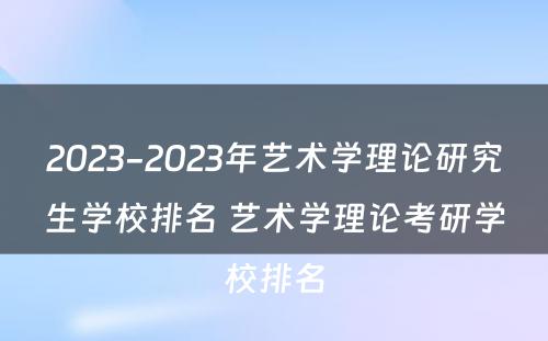 2023-2023年艺术学理论研究生学校排名 艺术学理论考研学校排名