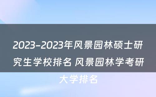 2023-2023年风景园林硕士研究生学校排名 风景园林学考研大学排名