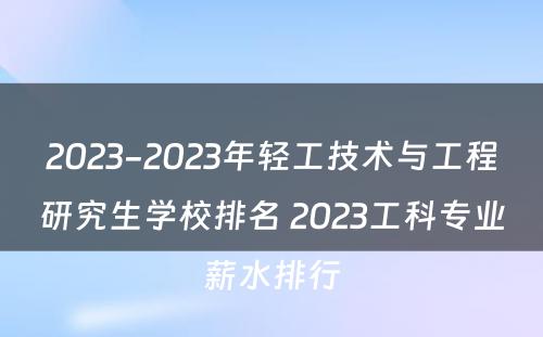 2023-2023年轻工技术与工程研究生学校排名 2023工科专业薪水排行