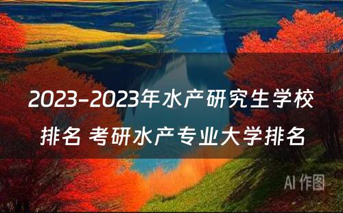 2023-2023年水产研究生学校排名 考研水产专业大学排名