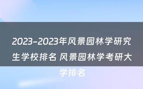 2023-2023年风景园林学研究生学校排名 风景园林学考研大学排名