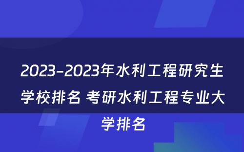 2023-2023年水利工程研究生学校排名 考研水利工程专业大学排名