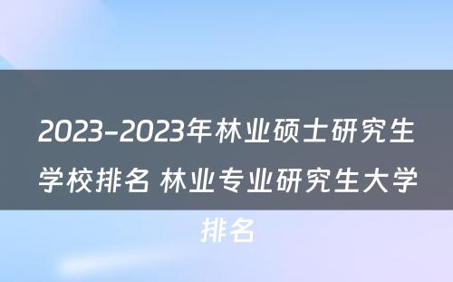 2023-2023年林业硕士研究生学校排名 林业专业研究生大学排名