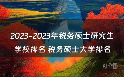 2023-2023年税务硕士研究生学校排名 税务硕士大学排名