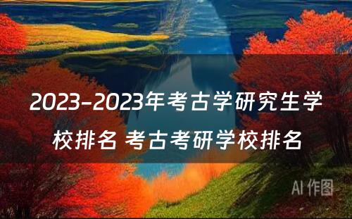 2023-2023年考古学研究生学校排名 考古考研学校排名