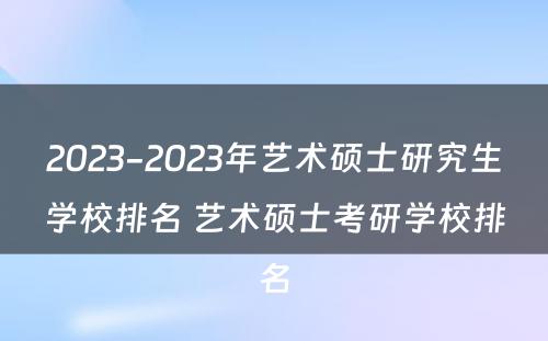 2023-2023年艺术硕士研究生学校排名 艺术硕士考研学校排名