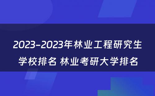 2023-2023年林业工程研究生学校排名 林业考研大学排名