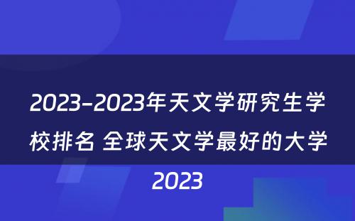 2023-2023年天文学研究生学校排名 全球天文学最好的大学2023