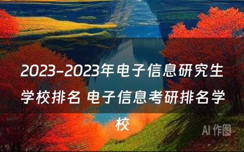 2023-2023年电子信息研究生学校排名 电子信息考研排名学校