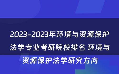 2023-2023年环境与资源保护法学专业考研院校排名 环境与资源保护法学研究方向