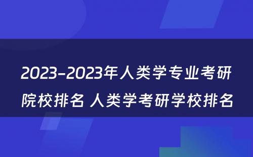 2023-2023年人类学专业考研院校排名 人类学考研学校排名