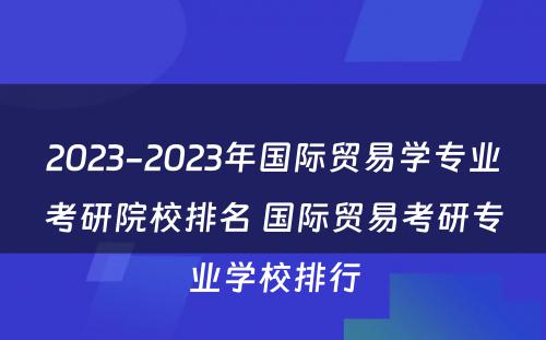 2023-2023年国际贸易学专业考研院校排名 国际贸易考研专业学校排行